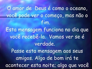 O amor de  Deus é como o oceano, você pode ver o começo, mas não o  fim.    Esta mensagem funciona no dia que você recebê-la.  Vamos ver se é verdade.    Passe esta mensagem aos seus amigos. Algo de bom irá te acontecer esta noite; algo que você tem esperado ouvir.      
