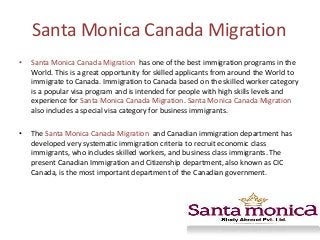 Santa Monica Canada Migration
•

Santa Monica Canada Migration has one of the best immigration programs in the
World. This is a great opportunity for skilled applicants from around the World to
immigrate to Canada. Immigration to Canada based on the skilled worker category
is a popular visa program and is intended for people with high skills levels and
experience for Santa Monica Canada Migration. Santa Monica Canada Migration
also includes a special visa category for business immigrants.

•

The Santa Monica Canada Migration and Canadian immigration department has
developed very systematic immigration criteria to recruit economic class
immigrants, who includes skilled workers, and business class immigrants. The
present Canadian Immigration and Citizenship department, also known as CIC
Canada, is the most important department of the Canadian government.

 