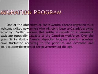 One of the objectives of Santa Monica Canada Migration is to
welcome skilled newcomers who will contribute to Canada's growing
economy. Skilled workers that settle in Canada on a permanent
basis are especially valuable to the Canadian workforce. Over the
years Santa Monica Canada Migration Program planning numbers
have fluctuated according to the priorities and economic and
political considerations of the government of the day.

 