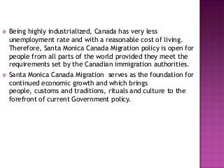 



Being highly industrialized, Canada has very less
unemployment rate and with a reasonable cost of living.
Therefore, Santa Monica Canada Migration policy is open for
people from all parts of the world provided they meet the
requirements set by the Canadian immigration authorities.
Santa Monica Canada Migration serves as the foundation for
continued economic growth and which brings
people, customs and traditions, rituals and culture to the
forefront of current Government policy.

 