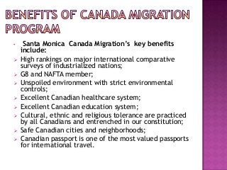 •









Santa Monica Canada Migration’s key benefits
include:
High rankings on major international comparative
surveys of industrialized nations;
G8 and NAFTA member;
Unspoiled environment with strict environmental
controls;
Excellent Canadian healthcare system;
Excellent Canadian education system;
Cultural, ethnic and religious tolerance are practiced
by all Canadians and entrenched in our constitution;
Safe Canadian cities and neighborhoods;
Canadian passport is one of the most valued passports
for international travel.

 