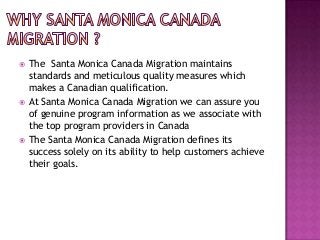 





The Santa Monica Canada Migration maintains
standards and meticulous quality measures which
makes a Canadian qualification.
At Santa Monica Canada Migration we can assure you
of genuine program information as we associate with
the top program providers in Canada
The Santa Monica Canada Migration defines its
success solely on its ability to help customers achieve
their goals.

 