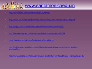 www.santamonicaedu.in
•   http://www.grotal.com/SantaMonicaStudyAbroad


•   http://kochi.olx.in/best-study-abroad-center-india-santa-monica-iid-407606734


•   http://study.taaza.com/studyabroad/consultant/santa-monica/100


•   http://www.quickerala.com/ernakulam/cochin/santa-monica/51791


•   https://www.facebook.com/SantaMonicaStudyAbroad


•   http://yellowpages.sulekha.com/cochin/santa-monica-layam-road-cochin_contact-
    address.htm


•   http://www.asklaila.com/listing/Ernakulam-Cochin/Layam+Road/Santa+Monica/tGqpiNEz/
 