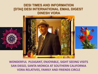 DESI TIMES AND INFORMATION
[DTAI] DESI INTERNATIONAL EMAIL DIGEST
DINESH VORA
WONDERFUL PLEASANT, ENJOYABLE, SIGHT SEEING VISITS
SAN DIEGO, SANTA MONICA AT SOUTHERN CALIFORNIA
VORA RELATIVES, FAMILY AND FRIENDS CIRCLE
 