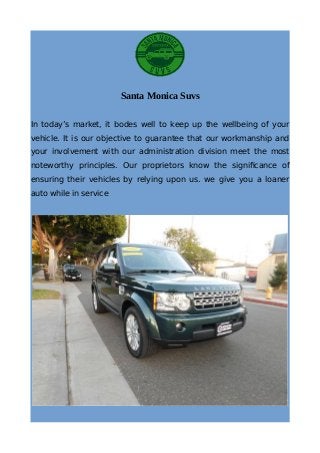 Santa Monica Suvs
In today’s market, it bodes well to keep up the wellbeing of your
vehicle. It is our objective to guarantee that our workmanship and
your involvement with our administration division meet the most
noteworthy principles. Our proprietors know the significance of
ensuring their vehicles by relying upon us. we give you a loaner
auto while in service
 