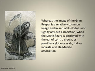 Whereas the image of the Grim
Reaper is a relatively common
image and in and of itself does not
signify any cult association, when
the Death figure is displayed with
the ear of corn, a crown, or
possibly a globe or scale, it does
indicate a Santa Muerte
association.
© Donald W. Reid 2011
 