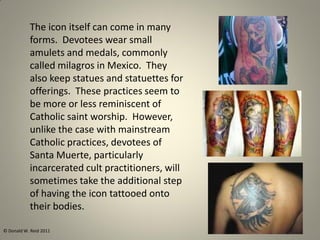 The icon itself can come in many
forms. Devotees wear small
amulets and medals, commonly
called milagros in Mexico. They
also keep statues and statuettes for
offerings. These practices seem to
be more or less reminiscent of
Catholic saint worship. However,
unlike the case with mainstream
Catholic practices, devotees of
Santa Muerte, particularly
incarcerated cult practitioners, will
sometimes take the additional step
of having the icon tattooed onto
their bodies.
© Donald W. Reid 2011
 