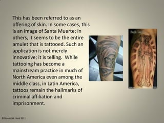 This has been referred to as an
offering of skin. In some cases, this
is an image of Santa Muerte; in
others, it seems to be the entire
amulet that is tattooed. Such an
application is not merely
innovative; it is telling. While
tattooing has become a
mainstream practice in much of
North America even among the
middle class, in Latin America,
tattoos remain the hallmarks of
criminal affiliation and
imprisonment.
© Donald W. Reid 2011
 