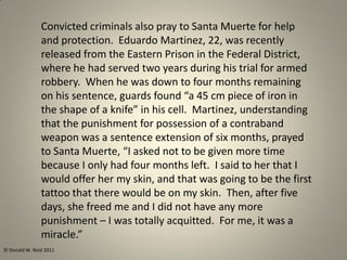 Convicted criminals also pray to Santa Muerte for help
and protection. Eduardo Martinez, 22, was recently
released from the Eastern Prison in the Federal District,
where he had served two years during his trial for armed
robbery. When he was down to four months remaining
on his sentence, guards found “a 45 cm piece of iron in
the shape of a knife” in his cell. Martinez, understanding
that the punishment for possession of a contraband
weapon was a sentence extension of six months, prayed
to Santa Muerte, “I asked not to be given more time
because I only had four months left. I said to her that I
would offer her my skin, and that was going to be the first
tattoo that there would be on my skin. Then, after five
days, she freed me and I did not have any more
punishment – I was totally acquitted. For me, it was a
miracle.”
© Donald W. Reid 2011
 