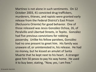 Martínez is not alone in such sentiments. On 12
October 2003, 41 convicted drug traffickers,
murderers, thieves, and rapists were granted early
release from the Federal District’s East Prison
(Reclusorio Oriente) for good behavior. One of
those released was Jesús González Ochoa, 26, of
Peralvillo and Libertad Streets, in Tepito. González
had five previous convictions for robbing
passersby. Unlike his fellow parolees, González
had no one present to greet him. His family was
unaware of, or uninterested in, his release. He had
no money, but he kissed an amulet of Santa
Muerte that he kept next to his heart. A stranger
gave him 50 pesos to pay his way home. He used
it to buy beer, stating, “Now, yes, I am free.”
© Donald W. Reid 2011
 
