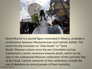 Santa Muerte is a sacred figure venerated in Mexico, probably a
combination between Mesoamerican and Catholic beliefs. The
name literally translates to "Holy Death" or "Saint
Death.”Mexican culture since the pre-Columbian era has
maintained a certain reverence towards death, which can be
seen in the widespread Mexican celebration of the syncretic Day
of the Dead. Catholic elements of that celebration include the
use of skeletons to remind people of their mortality.
© Donald W. Reid 2011
 