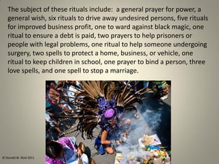 The subject of these rituals include: a general prayer for power, a
general wish, six rituals to drive away undesired persons, five rituals
for improved business profit, one to ward against black magic, one
ritual to ensure a debt is paid, two prayers to help prisoners or
people with legal problems, one ritual to help someone undergoing
surgery, two spells to protect a home, business, or vehicle, one
ritual to keep children in school, one prayer to bind a person, three
love spells, and one spell to stop a marriage.
© Donald W. Reid 2011
 