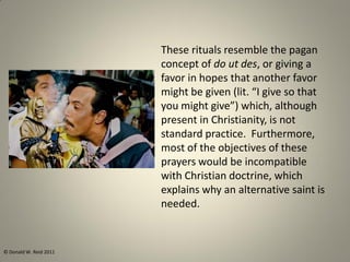 These rituals resemble the pagan
concept of do ut des, or giving a
favor in hopes that another favor
might be given (lit. “I give so that
you might give”) which, although
present in Christianity, is not
standard practice. Furthermore,
most of the objectives of these
prayers would be incompatible
with Christian doctrine, which
explains why an alternative saint is
needed.
© Donald W. Reid 2011
 
