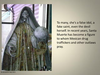 To many, she's a false idol, a
fake saint, even the devil
herself. In recent years, Santa
Muerte has become a figure
to whom Mexican drug
traffickers and other outlaws
pray.
© Donald W. Reid 2011
 