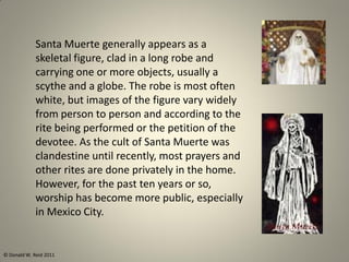 Santa Muerte generally appears as a
skeletal figure, clad in a long robe and
carrying one or more objects, usually a
scythe and a globe. The robe is most often
white, but images of the figure vary widely
from person to person and according to the
rite being performed or the petition of the
devotee. As the cult of Santa Muerte was
clandestine until recently, most prayers and
other rites are done privately in the home.
However, for the past ten years or so,
worship has become more public, especially
in Mexico City.
© Donald W. Reid 2011
 
