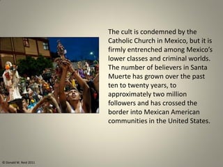 The cult is condemned by the
Catholic Church in Mexico, but it is
firmly entrenched among Mexico’s
lower classes and criminal worlds.
The number of believers in Santa
Muerte has grown over the past
ten to twenty years, to
approximately two million
followers and has crossed the
border into Mexican American
communities in the United States.
© Donald W. Reid 2011
 