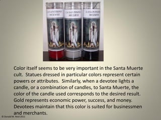 Color itself seems to be very important in the Santa Muerte
cult. Statues dressed in particular colors represent certain
powers or attributes. Similarly, when a devotee lights a
candle, or a combination of candles, to Santa Muerte, the
color of the candle used corresponds to the desired result.
Gold represents economic power, success, and money.
Devotees maintain that this color is suited for businessmen
and merchants.
© Donald W. Reid 2011
 