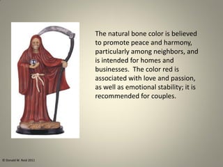 The natural bone color is believed
to promote peace and harmony,
particularly among neighbors, and
is intended for homes and
businesses. The color red is
associated with love and passion,
as well as emotional stability; it is
recommended for couples.
© Donald W. Reid 2011
 