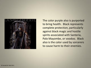 The color purple also is purported
to bring health. Black represents
complete protection, particularly
against black magic and hostile
spirits associated with Santeria,
Palo Mayombe, or voodoo. Black
also is the color used by sorcerers
to cause harm to their enemies.
© Donald W. Reid 2011
 