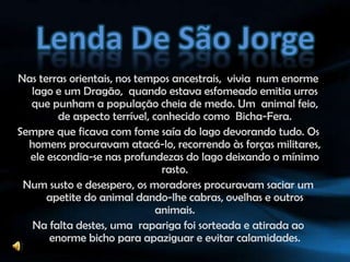 Lenda De São JorgeNas terras orientais, nos tempos ancestrais,  vivia  num enorme lago e um Dragão,  quando estava esfomeado emitia urros que punham a população cheia de medo. Um  animal feio, de aspecto terrível, conhecido como  Bicha-Fera.Sempre que ficava com fome saía do lago devorando tudo. Os homens procuravam atacá-lo, recorrendo às forças militares, ele escondia-se nas profundezas do lago deixando o mínimo rasto. Num susto e desespero, os moradores procuravam saciar um apetite do animal dando-lhe cabras, ovelhas e outros animais. Na falta destes, uma  rapariga foi sorteada e atirada ao enorme bicho para apaziguar e evitar calamidades.