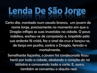 Lenda De São JorgeCerto dia, montado num cavalo branco,  um jovem de nome Jorge, precisamente no momento em que o Dragão infligia as suas investidas na cidade. O povo indefeso, encheu-se de compaixão e, impelido pela sua ardente fé cristã, fez o sinal da cruz e lançou-se, de lança em punho, contra o Dragão, ferindo-o mortalmente.Semelhante façanha, o jovem foi condecorado ficou  herói por toda a cidade, abalando o coração do rei idólatra e comovendo toda a corte. E, assim, também se converteu o séquito real.  