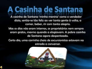 A Casinha de SantanaA casinha de Santana ‘minha menina’ como o vendedor dizia, sentia-se tão feliz ao ver tanta gente à volta, a comer, beber, rir com tanta alegria.Mas os dias não eram internos, os proprietários nem sempre eram gratos, mesmo quando a elogiavam. A pobre casinha de Santana agora despenteada.Certo dia, uma carrinha cheia de excursionistas estavam na estrada a conversar.