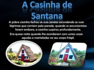 A Casinha de SantanaA pobre casinha fechou as suas janelas escondendo as suas lágrimas que corriam pela parede, quando os excursionistas foram embora, a casinha suspirou profundamente.Era quase noite quando lhe acordaram com umas vozes agudas e marteladas no seu corpo frágil.