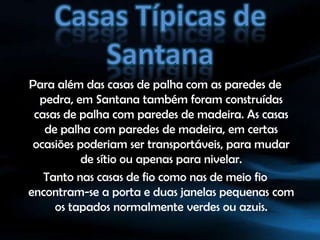 Casas Típicas de SantanaPara além das casas de palha com as paredes de pedra, em Santana também foram construídas casas de palha com paredes de madeira. As casas de palha com paredes de madeira, em certas ocasiões poderiam ser transportáveis, para mudar de sítio ou apenas para nivelar.Tanto nas casas de fio como nas de meio fio encontram-se a porta e duas janelas pequenas com os tapados normalmente verdes ou azuis.