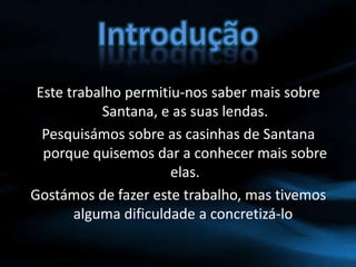 IntroduçãoEste trabalho permitiu-nos saber mais sobre Santana, e as suas lendas.Pesquisámos sobre as casinhas de Santana porque quisemos dar a conhecer mais sobre elas.Gostámos de fazer este trabalho, mas tivemos alguma dificuldade a concretizá-lo.