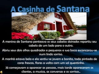 A Casinha de SantanaA menina de Santana penteava os seus cabelos doirados repartiu seu cabelo de um lado para o outro.Abriu seus dois olhos quadrados e pequenos e sua boca escancarou-se num lindo sorriso.A manhã estava bela e ela sentiu-se jovem e bonita, toda pintada de cores frescas, flores a volta com um sol quentinho.Já começavam a aparecer as pessoas, mais tarde apareceram os clientes, a musica, as conversas e os sorrisos..