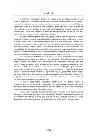 11º35
Conclusão
A carência de informação, obrigou um recurso a fundamentos cartográficos, que
permitiu uma melhor compreensão do território em estudo. Tradicionalmente, como parte do
senso comum, é sabido que Santana é caracterizado como espaço rural, mas na realidade, não
representa o sector mais importante desta localidade, apesar de a agricultura fazer parte das
raízes culturais, tem-se assistido a um desenvolvimento económico e social, provocado pelo
Turismo, mas, a actual débil conjuctura económica trará fragilidades em zonas como esta, pois,
assiste-se a uma regressão em termos de fluxos turísticos.·
Nós, como parte integrante desta aldeia global, temos o dever de impulsionar a nossa
economia através do consumo de produtos típicos regionais, a positiva tendência do regresso
ás terras, provoca não só benefício económicos, não só a nível pessoal, mas também nível
nacional. É importante realçar o facto de haver a profunda necessidade de implementar
políticas de formação/instruição, tanto a nível da estrutura etária mais envelhecida, como uma
conscialização por parte dos jovens, estudantes, conscializando para a importância do sector
agrícola, e convenientemente a utilização de instrumentos biológicos, que a longo prazo trará
benefícios profundos, impulsionando e equilibrando nossa balança comercial.
Após a eloboração deste trabalho, é de realçar que existe muita falta de informação a
nível do senso comum, para com este sector, que muitas vezes é rotulado e menosprezado. A
Região Autónoma da Madeira, é de facto insignificante comparando ao restante país, mas
como é o caso do Vinho, temos a prova que com pouco, conseguimos alcançar os mais
elevados padrões de qualidade. É importante, que as instituições governamentais,
impulsionem através de instrumentos financeiros e legislativos, o regresso á actividade
agrícola e preferencialmente utilizando a agrícultura biológica, produzindo com qualidade,
apesar do público-alvo, não possuir recursos económicos para comprá-los. Com o abandono e
imigração como cada vez cenários mais reais da nossa sociedade assiste-se a uma inutilização
dos solos que possuem características favoráveis.
As nossas características orográficas condicionam em grande medida o
desenvolvimento do sector primário, possuímos uma mão-de-obra excessiva, não nos é
possivél um desenvolvimento mecanizado, mas mais importante que isso, trata-se com o facto
de fazer fruto de uma utilização adequada dos solos.
Prevejo uma estagnação do sector terciário neste munícipio e um desenvolvimento
adequado da agricultura, pois, neste munícipio, como já referido possuímos uma generalizada
conscialização do natural, e como algo que os beneficia, atraíndo milhares de turista
anualmente, neste recanto da nossa ilha denominado, por vezes, como “ berço do Norte”.
 