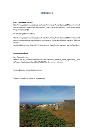 11º35
Bibliografia
Carta Turística de Santana:
http://www.geocidmadeira.com/default.aspx?Parametro_Accao=Conteudo&Parametro_Cont
eudo=conteudos/conteudo.ascx&Parametro_ObjectID=7461&Parametro_ClassID=10&Parame
tro_parentClassID=10
Dados demográficos Santana:
http://www.geocidmadeira.com/default.aspx?Parametro_Accao=Conteudo&Parametro_Cont
eudo=conteudos/SumarioMunicipio.ascx&Parametro_Tema=Municípios&Parametro_Tab=Pop
ulação e
Território&Parametro_ObjectID=7395&Parametro_ClassID=49&Parametro_parentClassID=49
Dados dos produtos:
http://estatistica.gov-
madeira.pt/DRE_SRPC/IndicadoresEstatisticos/Agricultura_Floresta_Pescas/Agricultura_Flores
ta/Dados_Estatisticos/utiliza%C3%A7%C3%A3o_das_terras_ra09.htm
Geocid; Direcção Regional de Estatística.
Imagens retirados no motor de busca google.
 