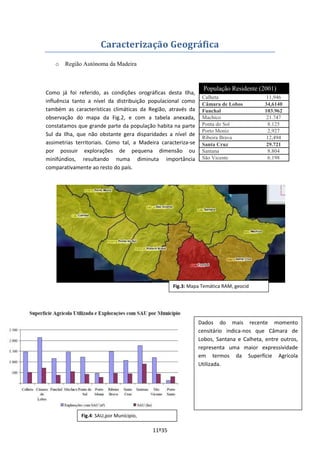11º35
Caracterização Geográfica
o Região Autónoma da Madeira
Como já foi referido, as condições orográficas desta Ilha,
influência tanto a nível da distribuição populacional como
também as características climáticas da Região, através da
observação do mapa da Fig.2, e com a tabela anexada,
constatamos que grande parte da população habita na parte
Sul da Ilha, que não obstante gera disparidades a nível de
assimetrias territoriais. Como tal, a Madeira caracteriza-se
por possuir explorações de pequena dimensão ou
minifúndios, resultando numa diminuta importância
comparativamente ao resto do país.
População Residente (2001)
Calheta 11,946
Câmara de Lobos 34,6140
Funchal 103.962
Machico 21.747
Ponta do Sol 8.125
Porto Moniz 2,927
Ribeira Brava 12,494
Santa Cruz 29.721
Santana 8.804
São Vicente 6.198
Dados do mais recente momento
censitário indica-nos que Câmara de
Lobos, Santana e Calheta, entre outros,
representa uma maior expressividade
em termos da Superfície Agrícola
Utilizada.
Fig.3: Mapa Temática RAM, geocid
Fig.4: SAU,por Munícipio,
 