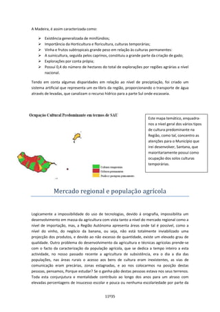 11º35
A Madeira, é assim caracterizada como:
 Existência generalizada de minifúndios;
 Importância da Horticultura e floricultura, culturas temporárias;
 Vinha e frutos subtropicais grande peso em relação às culturas permanentes:
 A suinicultura, seguida pelos caprinos, constituiu a grande parte da criação de gado;
 Explorações por conta própia;
 Possuí 0,4 do número de hectares do total de explorações por regiões agrárias a nível
nacional.
Tendo em conta algumas disparidades em relação ao nível de preciptiação, foi criado um
sistema artificial que representa um ex-libris da região, proporcionando o transporte de água
através de levadas, que canalizam o recurso hídrico para a parte Sul onde escasseia.
Mercado regional e população agrícola
Logicamente a impossibilidade do uso de tecnologias, devido á orografia, impossibilita um
desenvolvimento em massa da agricultura com vista tanto a nível do mercado regional como a
nível de importação, mas, a Região Autónoma apresenta áreas onde tal é possível, como a
nível do vinho, do negócio da banana, ou seja, não está totalmente inviabilizado uma
projecção dos produtos, e devido ao não excesso de quantidade, existe um elevado grau de
qualidade. Outro problema do desenvolvimento da agricultura e técnicas agrícolas prende-se
com o facto da caracterização da população agrícola, que se dedica a tempo inteiro a esta
actividade, no nosso passado recente a agricultura de subsistência, era o dia a dia das
populações, nas áreas rurais o acesso aos bens de cultura eram inexistentes, as vias de
comunicação eram precárias, zonas estagnadas, e ao nos colocarmos na posição destas
pessoas, pensamos, Porque estudar? Se o ganha-pão destas pessoas estava nos seus terrenos.
Toda esta conjunjutura e mentalidade contribuío ao longo dos anos para um atraso com
elevadas percentagens de insucesso escolar e pouca ou nenhuma escolariedade por parte da
Este mapa temático, enquadra-
nos a nível geral dos vários tipos
de cultura predominante na
Região, como tal, concentro as
atenções para o Município que
irei desenvolver, Santana, que
maioritariamente possuí como
ocupação dos solos culturas
temporárias.
 
