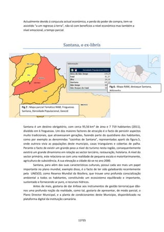 11º35
Actualmente devido á conjucuta actual económica, e perda do poder de compra, tem-se
assistido “a um regresso á terra”, não só com benefícios a nível económico mas também a
nível emocional, a tempo parcial.
Santana, o ex-librís
Santana é um destino obrigatório, com cerca 95,56 km² de área e 7 719 habitantes (2011),
dividido em 6 freguesias. Um dos maiores factores de atracção é o facto de persistir aspectos
muito tradicionais, que atravessaram gerações, fazendo parte do quotidiano dos habitantes,
como por exemplo as denomindas “casinhas de Santana”, representadas aparti da figura.5,
onde outrora vivia as populações deste municipio, casas triangulares e cobertas de palha.
Perante o facto de existir um grande peso a nível do turismo nesta região, consequentemente
existirá um grande dinamismo em relação ao sector terciário, restauração, hotelaria. A nível do
sector primário, este relaciona-se com uma realidade de pequena escala e maioritarimanente,
agricultura de subsistência. A sua elevação a cidade dá-se no ano 2000.
Santana, para além das suas características culturais, possuí cada vez mais um papel
importante no plano mundial, exemplo disso, é o facto de ter sido galadoardo recentemente
pela UNESCO, como Reserva Mundial da Biosfera, que trouxe uma profunda conscialização
ambiental a todos os habitantes, constituíndo um ecossistema equilibrado e importante,
sustentado e fornecendo ar puro, e recursos hídricos.
Antes de mais, gostaria de dar ênfase aos instrumentos de gestão terrorial,que dão-
nos uma profunda noção da realidade, como tal, gostaría de apresentar, de modo parcial, o
Plano Director Municipal, e a planta de condicionantes deste Município, disponibilizado na
plataforma digital da instituição camarária.
Fig.6.: Mapa RAM, destaque Santana,
Wikipedia
Fig.7.: Mapa parcial Temático RAM, Freguesias
Santana, Densidade Populacional, Geocid
 