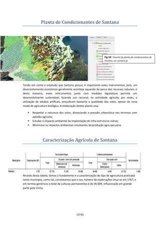 11º35
Planta de Condicionantes de Santana
Tendo em conta o estatudo que Santana possuí, é importante estes instrumentos, pois, um
desenvolvimento económico geralmente aconteçe aquando da perca dos recursos naturais, e
desta maneira, estes instrumentos junto com medidas legislativas permite um
desenvolvimento sustentável, fazendo uso racional, na actividade agrícola, por vezes, a
utilização de adubos artificais, prejudicam bastante a qualidade dos solos, apesar da nova
moda de agricultura biológica. A elaboração destes planos visa:
 Respeitar a natureza dos solos, dissociando a pressão urbanística nos terrenos com
aptidão agrícola;
 Estudar o impacto ambiental da implantação de infra-estruturas viárias;
 Minimizar os impactos ambientais resultantes da produção agro-pecuária.
Caracterização Agrícola de Santana
Através desta tabela, temos o fundamento e a caracterização do tipo de agricultura praticada
neste município, como tal, constatamos que o seu número de explorações situa-se em 1767, e
em termos genéricos o total de culturas permanentes é de 36 009, influenciado em grande
parte pela Vinha.
Fig.10.: Excerto da planta de condicionantes de
Santana, cm-santana.pt
Santana, cm-santana.pt
 