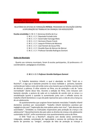 RELATÓRIOS DAS ESCOLAS


Município: Santana do Cariri- CE
Coordenadora Municipal: Vicência Vilma Lacerda de Sousa Homem

RELATÓRIO DA OFICINA DE FORMAÇÃO PETECA- PROGRAMA DE EDUCAÇÃO CONTRA
         A EXPLORAÇÃO DO TRABALHO DA CRIANÇA E DO ADOLESCENTE

Escolas envolvidas: E. M. E. F. Generosa Amélia da Cruz
                E. M. E. I. E. F. Deputado Furtado Leite
                E. M. E. I. E. F. Governador Gonzaga Mota
                E. M. E. I. E. F. Hermano Chaves Franck
                E. M. E. I. E. F. Joaquim Pinheiro de Meneses
                E. M. E. I. E. F. José Homem de Sousa Filho
                E. M. E. I. E. F. Osvaldo Daxo de Alencar de Alencar
                E. M. E. I. E. F. Professor Geraldo Rodrigues Dumont


Dados do Município

  Quanto aos números municipais, foram 8 escolas participantes, 10 professores e 9
coordenadores pedagógicos envolvidos.



                E. M. E. I. E. F. Professor Geraldo Rodrigues Dumont


        O Trabalho doméstico infantil, o qual é abordado no DVD “Você viu a
Rosinha?”, é algo que é bastante presente na nossa realidade e portanto, bastante
conhecido por todos e visto até então como uma maneira que as famílias carentes têm
de diminuir a pobreza. O olhar anterior ao filme, era de aceitação e até de “certa
normalidade” diante desse fato. Durante a exibição do filme, visto inclusive com
bastante atenção, a postura de cada um ia mudando de acordo com as cenas e a
sensibilização quanto à questão ia aumentando junto com a reflexão acerca do
trabalho infantil doméstico e o que ele pode representar para a vida de uma criança ou
de um adolescente.
        Os questionamentos que surgiram foram bastante mesclados:”trabalho infantil
doméstico acontece por necessidade”, “trabalho infantil doméstico acontece por
negligência dos pais”,”exploração dos mais pobres pelos mais ricos”, “pelo descaso das
autoridades” ,”entidades ou instituições responsáveis pela proteção da criança e do
adolescente”,”desconhecimento dos pais sobre os direitos da criança e do adolescente
sustentados no ECA”, enfim aconteceram ricos questionamentos acerca do filme.
        O DVD “Você viu a Rosinha?”, desperta sem dúvida vários sentimentos:
indignação, piedade, constatação de ingenuidade e excesso de confiança dos pais
diante de parentes ou “amigos”, sensação de falta de proteção às crianças e
 