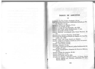 ..
•
"INDICE DE ASSUNTOS
·A·
Academia dos Dez Unidos: fundação, 23 set.
Ação Integralista Brasileira: embaixada chefiada porPlí-
nio Salgado, O1 ago.
Agrippino Grieco em Alagoas, 10 out.
Alagoano (0): jornal, 15 nov.
Alagoas: revista da Casa Ramalho, abr.1893
Alagoas Iate Clube: pedra fundamental, 17 mar.
Alagoas Ilustrada: revista, 01 dez.
Alagoas Railway: encampação pela Great Western, 22
jan.
Albuquerque, Antonio Teixeira, 13 de maio
Almanaque do Ensino do Estado de Alagoas, da Casa Ra-
malho, abr. 1893
Amado, Jorge, vide Jorge Amado em Alagoas
Anadia: adição do restritivo Anadia ao nome do municí-
pio do Limoeiro, 30 dez.
Anadia: vulto ilustre, 03 abr.
Arecippo, Antonio, 01 dez.
Associação Comercial de Maceió: pedra fundamental do
prédio, 27 maio
Associação Typographica Alagoana de Socorros Mútuos,
09 dez.
Atalaia: criação da comarca, 22 abr.
Atalaia: freguesia, 31 jul.
Atalaia (0): jornal, ano de 1893
Aviação em Alagoas: Sampaio Corrêa - 11, 30 jan.; bases
aéreas ligadas por estradas asfaltadas, 06 mar.;
Bleriot, 22 jun.
221
•
 