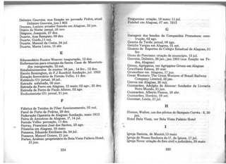 Delmiro Gouveia: sua fixação no povoado Pedra, atual
Delmiro Gouveia, jun.1 903 .
Deneau, Lucien: aviador francês em Alagoas, 22 Jun.
Diário do Norte: jornal, 05 nov.
Diégues, Joaquim, 27 dez.
Duarte, Ana Sampaio, 09 dez.
Duarte, Guido,11 out.
Duarte, Manoel da Costa, 24 jul.
Duarte, Maria Lúcia, 15 abr.
E
Educandário Eunice Weaver: inaguração, 12 dez.
Enfermarias para crianças da Santa Casa de Misericór-
dia: inauguração, 12 out.
Estabelecimentos de ensino: 08 jan., 14 fev., 12 dez.
Escola Remington, de F.J Ruschid: fundação, jul. 1923
Estação ferroviária de Fernão Velho, 11 dez.
Estímulo (0): jornal, 16jul..
Estrada asfaltada, 06 mar.
Estrada de Ferro em Alagoas, 15 maio; 02 ago.; 25 dez.
Estrada de Ferro de Paulo Afonso, 02 ago.
Evolucionista (0): jornal, 21 jun.
F
Fábrica de Tecidos do Pilar: funcionamento, 05 out.
Farol de Porto de Pedras, 29 dez.
Federação Operária de Alagoas: fundação, maio 1913
Feira de Amostras de Alagoas, lª, 14 jul.
Fernão Velho: povoação, 11 dez.
Ferraz, Francisco José dos Santos, 23 ago.
Filatelia em Alagoas, 03 maio
Fonseca, Eduardo Emiliano da, 24 jul.
Fonseca, Manoel Gomes, 21 jun
Fortes, Arsênio: proprietário do BelaVista Palácio Hotel,
21jun.
224
~'reguesias: criação, 19 maio; 11 jul.
l•'utebol em Alagoas, 07 set. 1913
G
Garagem dos bondes da Companhia Promotora: cons-
trução, 02 ago.
Gaz.eta da Tarde: jornal, 08 ago.
Getúlio Vargas em Alagoas, 01 set.
Ginásio de Esportes do Colégio Estadual de Alagoas, 01
fev.
Girau do Ponciano: criação do município 15 jul.
Gouveia, Delmiro, 26jan.;jan.1903 (sua' fixação na Pe-
dra, Alagoas)
Grieco, Agrippino, ver Agrippino Grieco em Alagoas
Graciliano Ramos, 20 mar
Gramofone em Alagoas, 17 jun.
Great Western: The Great Western ofBrazil Railway
Company Limited, 22 jan.
Greves em Alagoas, 20 out.
Guimarães, Adolpho de Alencar: fundador da Livraria
Novo Mundo, 21 jun.
Guimarães, Alberto Passos, 16 abr.
Guimarães, Horácio, 08 set.
Guiomar, Lúcia, 31 jul.
H
Hint~n, Walter, um dos pilotos do Sampaio Corrêa -11, 30
Jan.
Hotel Bela Vista, ver Bela Vista Palácio HoteJ
1
Igreja Batista, de Maceió,13 maio
Igre~a de Noss~ Senhora do O', de Ipioca, 17 jul.
Igre3a Nova: cnação do foro civil e judiciário, 29 maio
225
 