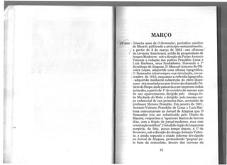 MARÇO
V2 mar - Oitenta anos de O Semeador, periódico católico
de Maceió, públicado a princípio semanalmente,
a partir de 2 de março de !_913 - nas oficinas
daLivraria Americana, então de propriedade de
Amaro Medeiros -sob a direção doPadreAntonio
Valente e redação dos padres Franklin Lima e
Luís Barbosa, seus fundadores. Havendo o 12
Arcebispo de Alagoas, D.Manuel Antonio de Oli-
veira Lopes, adquirido uma oficina tipográfica,
O Semeador interrompeu sua circulação, em se-
i tembro de 1913, enquanto a referidatipografia,
-adquirida mediante subscrição do clero dioce-
sano- eramontadanopisotérreo do chamadoPa-
láciodoBispo, ondepassariaa serimpressotodas
astardes,apartirde 12
de outubro do mesmo ano
de seu aparecimento, dirigido pelo cônego Jo-
ão Machado de Melo e dirigido pelo mesmo cor-
po redatorial de sua primeira fase, acrescido do
professor Moreno Brandão. Emjaneiro de 1921,
Antonio Valente, Franklin de Lima e Luís Bar-
bosa comunicaram ao Jornal de Alagoas que O
Semeador iria ser substituído pelo Diário de
Maceió, vespertino a "aparecer dentro de breves
dias, com a feição de jornalmoderno, mas com
orientaçãocatólica".Oaludido órgão deimprensa
surgiria, de fato, pouco tempo depois, a 12
de
fevereiro, soba direção docônegoAntonioValen-
te, e ainda segundo o citado informe divulgado
no Jornal de Alagoas, pretendendo "pugnar pe-
lo bem da comunhão, dentro das normas da
31
 