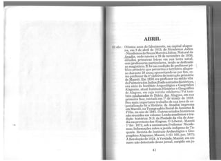 "
ABRIL
o:~ abr.- Oitenta anos do falecimento, na capital alagoa-
na, em 3 de abril de 1913, de Nwodemos Jobim
-Nicodemosde SouzaMoreiraJobim. Natural de
~clja, onde nasceu a 29 de novembro de 1836,
estudou primeiras letras em sua terra natal,
com professores particulares, tendo se dedicado
ao magistério.!E foi na condição de professor pú-
blico primário que percorreu o território alagoa-
no durante 28 anos/ aposentando-se por fim, co-
mo professor da4ª cadeira de instrução primária
de Maceió. Em 858 era professor na então vila
daPalmeiradosIndios..Dadoa estudoshistóricos, 
era sócio do Instituto Arqueológico e Geográfico
Alagoano, atual Instituto Histórico e Geográfico
de Alagoas, em cuja revista colaborou.'Foi tam-
bém~Jahon1dOJ: do DiáJio das Alagoas, em sua
primeira fase, iniciada em 1º de março de 1858.
Seu mais importante trabalho de sua área de es-
Ípecialização foi a História de Anadia{impressa
emMaceió, naTypographiaSocial de Amintas &
Filho, no ano de 1881. Outros estudos históricos
não reunidos emvolume: Lenda anadiense e tra-
dição histórica: N.S. da Piedade da vila de Ana-
diana província das Alagoas. O Liberal, Maceió
1ºfev. 1872, sob a assinatura Professor Nicode-
mos; Informações sobre a jazidaindígena de Ta-
quara. Revista do Instituto Archeológico e Geo-
grapbico Alagoano, Maceió, 1(6):160,jun. 1875;
ARevolução de 1824. AVerdade, Maceió, em nú-
mero não detectado desse jornal, surgido em ju-
41
 