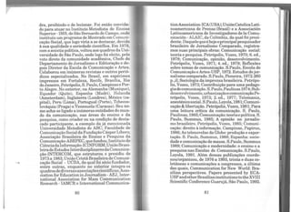 dra, proibindo-o de lecionar. Foi então convida-
do para atuar no Instituto Metodista de Ensino
Superior- IMS, de SãoBernardo do Campo, onde
instituíuumprograma deMestrado em Comuni-
cação Social, que logo viria a se destacar, devido
à sua qualidade e seriedade científica. Em 1979,
com a anistiapolítica,voltouaos quadros daUni-
versidade de São Paulo, onde logo foi eleito, pelo
voto direto da comunidade acadêmica, Chefe do
Departamento de Jornalismo e Editoração e de-
pois Diretor da Escola de Comunicação e Artes.
Colaborou em inúmeras revistas e outros perió-
dicos especializados. No Brasil, em espécimes
impressos em Fortaleza, Recife, Brasília, Rio
deJaneiro, Petrópolis, S. Paulo, Campinase Por-
to Alegre. No exterior, na Alemanha (Munique),
Equador (Quito), Espanha (Madri), Holanda
(Amsterdam), Inglaterra (Londres), México (ca-
pital), Peru (Lima), Portugual (Porto), Tchecos-
lováquia (Praga) e Venezuela (Caracas). Seu no-
me acha-se ligado a inúmeras entidades do mun-
do da comunicação, nas áreas do ensino e da
pesquisa, como criador ou na condição de desta-
cado participante, a exemplo da já mencionada
Universidade Metodista do ABC; Faculdade de
Comunicação SocialdaFundaçãoCásperLíbero;
Associação Brasileira de Ensino e Pesquisa da
Comunicação-ABEPEC, quefundou; Instituto de
CiênciadaInformação-ICINFORM;UniãoBrasi-
leiradeEstudos InterdisciplinaresdaComunica-
ção-INTERCOM, que estruturou e presidiu de
1973a 1983;União CristãBrasileira de Comuni-
cação Social - UCBA, da qual foi sócio fundador,
entre outras, enquanto no exterior integra os
quadrosdediversasassociaçõescientíficas;Asso-
ciation for EducationinJournalism -AEJ, Inter-
national Association for Mass Communication
Research - IAMCR e International Communica-
80
tionAssociation-ICA(USA);UniónCatolicaLati-
noamericana de Prensa(Brasil) e a Associación
Latinoamericana de Investigadores de la Comu-
nicación -ALAIC, da Colômbia, da qual foi presi-
dente. Daquelequeé hojeoprincipalpesquisador
brasileiro de Jornalismo Comparado, registra-
mos suas principais obras: Comunicação social:
teoria e pesquisa. Petrópolis, Vozes, 1970; 6. ed.,
1978; Comunicação, opinião, desenvolvimento.
Petrópolis, Vozes, 1971; 4. ed., 1979; Reflexões
sobre temas de comunicação. S.Paulo, Escola de
Comunicação eArtes-USP, 1972. Estudos dejor-
nalismocomparado. S.Paulo, Pioneira, 1972.260
p.,il; Sociologia da imprensa brasileira. Petrópo-
lis, Vozes, 1973; Contribuição para uma pedago-
giadecomunicação.S.Paulo,Paulinas1974;Sub-
desenvolvimento,urbanizaçãoecomunicaçãoPe-
trópolis, Vozes, 1973; 2. ed., 1977; Telemania,
anestésicosocial.S.Paulo,Loyola,1981;Comuni-
cação & libertação. Petrópolis,Vozes, 1981;Para
uma leitura crítica da comunicação. S. Paulo,
Paulinas, 1985;Comunicação: teoriaepolítica. S.
Paulo, Summus, 1985; A opinião no jornalis-
mo brasileiro. Petrópolis, Vozes, 1985; Comuni-
cação: direito à informação. Campinas, Papiros,
1986; As telenovelas da Globo: produção e expor-
tação. S. Paulo, Summus, 1988; Espanha: socie-
dade e comunicação de massa. S.Paulo, Summus
1989; Comunicação e modernidade: o ensino e a
pesquisa nas Escolas de Comunicação. S.Paulo,
Loyola, 1991. Além dessas publicações coorde-
nou/organizou, de 1976 a 1993, trinta e duas co-
letâneas e comunicações a congressos, a última
das quais, Communication for New World: Bra-
zilian perspectives. Papers presented by ECA-
USPandotherBrazilianinstitutionstotheXVIII
Scientific Conference Guarujá, São Paulo, 1992.
81
 
