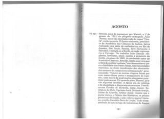 AGOSTO
01 ago.- Setenta anos da passagem, por Maceió, a 12 de
agosto de 1923, da polígrafo português Júlio
Dantas, nesse dia desembarcado do vapor "Cea-
rá", surto no porto. Oilustre visitante, presiden-
te da Academia das Ciências de Lisboa, havia
realizado uma série de conferências, no Rio de
Janeiro, São Paulo, Santos, Belo Horizonte e
Salvador, e dirigia;se a Recife, de onde regressa-
ria a Portugal. No trabalho Júlio Dantas- ele-
gância, heroísmo, amor, escrito a propósito da
morte, em maio de 1962, do conhecido autor de
AceiadosCardeais,ArnoldoJambo asseveraque
a obrado escritor lusitano "não(descambava) pa-
ra a futilidade das frases feitas, das banalidades
repetidas, do choro mendicante dos abastarda-
dos cantoresdoromantismo ultrapassado",pros-
seguindo: "Dentre as muitas viagens feitas por
esse maravilhoso poeta e mosqueteiro do espí-
rito, uma houve da qual muitos alagoanos guar-
dam lembranças. Foi quando pisou Maceió, já lá
vão algumas décadas. A época era de retórica
e da eloqüênciae, discursos coruscantes. Pontifi-
cavam Guedes de Miranda, Lima Júnior, Ro-
drigues de Melo, Cipriano Jucá, OrlandoAraújo,
Jaime de Altavila, Arthur Acioli. Consta que o
poeta visitou o Palácio dos Martírios, os pontos
pitorescos da cidade, e até, refere o poeta Cipria-
no, oentão discutido Beco do Urubu. Tudo acom-
panhado de um cortejo de beletristas de fraque
121
 