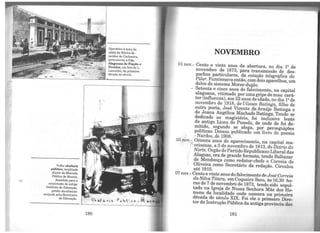 Velho chafariz
público, localizado
diante do Mercado
Público de Maceió,
demolido para a
construção do antigo
instituto de Educação,
prédio atualmente
ocupado pela Secretaria
de Educação.
180
Operários à hora da
saída da fábrica de
tecidos de Cachoeira,
pertencente à Cia.
Alagoana de Fiação e
Tecidos, em foto de L.
Lavenêre, da primeira
década do século.
"'
P·~ b t 't e o ,.; M,"-.~
" ; -~ ~
NOVEMBRO
01 nov.- Cento e vinte anos da abertura, no dia 12 de
novembro de 1873, para transmissão de des-
pachos particulares, da estação telegráfica do
Pilar. Funcionava então, comdois aparelhos, um
deles do sistema Morse-duplo.
- Setenta e cinco anos do falecimento, na capital
alagoana, vitimado por uma gripe de mau cará-
ter (influenza), aos 32 anos de idade, no dia 12 de
novembro de 1918, de Ulisses Batinga, filho de
outro poeta, José Vicente de Araújo Batinga e
de Joana Angélica Machado Batinga. Tendo se
dedicado ao magistério, foi inclusive lente
do antigo Liceu do Penedo, de onde de foi de-
mitido, segundo se alega, por perseguições
políticas. Deixou publicado um livro de poesia
- Nardos, de 1908.
05 nov.~ Oitenta anos do aparecimento, na capital ma-
f'ceioense, a 5 de novembro de 1913, do Diário do
Norte. Órgão do Partido Republicano Liberal das
Alagoas, era de grande formato, tendo Baltazar
de Mendonça como redator-chefe e Correia de
Oliveira como Secretário da redação. Circulou
até 1915.
07 nov.- Cento e vinte anos do falecimento de José Correi,a
da Silva Titara, emCoqueiro Seco, às 16,30 ho-
ras de 7 de novembro de 1873, tendo sido sepul-
tado na Igreja de Nossa Senhora Mãe dos Ho-
mens da localidade onde nascera na primeira
década do século XIX. Foi ele o primeiro Dire-
tor da Instrução Pública da antiga província das
181
 