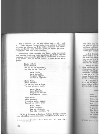 Sob as iniciais L.B., eni sua coluna Aqui. . . ali. . . acô·
lâ... , Leão Marinho Tavares Bastos inicia critica a Marinetti'no Jornal de Alagoas, de 3 de junho, afirmando que "muita
gente em Maceió (era) futurista", para em seguida perguntar:
"Futurismo? Que vem a ser Futurismo?"
Finalmente, após confessar não haver ainda encontrado
uma resposta, transcreve várias quadrinhas que ·teriam sido can·
taroladas pelos estudantes presentes à conferência de Marinet·
ti, no Teatro Lírico, do Rio de Janeiro, as quais seriam as se·
guintes:
Maria, ó Maria,
Maria Marinetti,
Teu pai vai de automóvel,
Tua mãe vai de "charrete".
Maria, Maria,
Maria Marinefti,
Teu pai é "gigolô",
Tua mãe é "gigolette".
Maria, Maria,
Maria Marinetti,
Teu pai joga com a dama,
Tua mãe só com o valete.
Maria, Maria,
Maria Marinetti,
Teu pai usa navalha,
Tua mãe usa "gilette".
Maria, Maria,
Maria Marinetti,
Teu pai no vinte e quatro,
Tua mãe no vinte e sete!
Maria, Maria,
Maria Marinetti,
Teu pai é feijoada,
Tua mãe é omelete. (i)
No dia 4 de junho, a Gazeta de Notícias divulgou comuni·
cado telegráfico dessa mesma data, procedente do Rio., sob o tí·
(1) L. B., inicia.Is de Leão Marinho Ta.vares BllStos. Aqui... AU.. . Acolé.. . . JA, 3
Jun, 1926, p.3
122
tulo "Mais uma ve
tos,. sustado por fo
pedido de realizar
~e~manecendo no p
flc1ente para assisti
A 7, O Semead~
grama datado do_-~
que o escritor it~
escrever um livro d
visitará as princip
ferências na Bahia,
Emílio de May
dista italiano, no
O Semeador, de 14
dernista, afirmando
rismo era o "criado
a não ser o sr. G
m~n5e Mafarka, que
pr1sao na Itália, por
A 11 de julho
L. B., na sua seção
ootls, criticou o Mo ·
poema-piada. de sua
Pum!
Estourou.
 