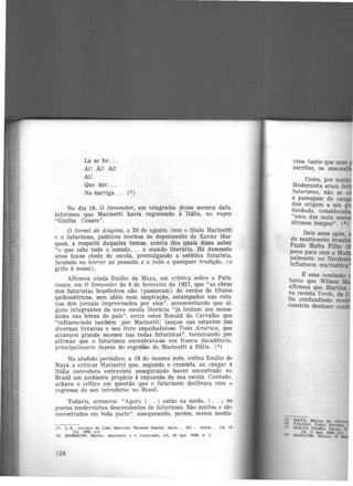 Lá se foi. . .
Ai! Ai! Ai!
Ai!
Que dor...
Na barriga. . . (3)
No dia 16, O Semeador, em telagrama dessa mesma data,
informou que Marinetti havia regressado à -Itália, no vapor
"Giullio Cesare".
O Jornal de Alagoas, a 20 de agosto, com o titulo Marinetti
e o futurismo, publicou trechos de depoimento de Xavier Mar-
ques, a respeito daqueles temas, acerca dos quais disse saber
"o que sabe todo o mundo. . . o mundo literário. Há dezessete
anos fez-se chefe de escola, promulgando a estética futurista,
fundada no horror ao passado e a toda e qualquer tradição. (o
grifo é nosso) .
Afirmou ainda Emílio de Maya, em crônica sobre o Futu·
rismo, em O Semeador de 4 de fevereiro de 1927, que "as obras
dos futuristas brasileiros não (passavam) de versos de títulos
quilométricos, sem idéia nem inspiração, estampados nas colu-
nas dos jornais improvisados por eles", acrescentando que al·
guns integrantes da nova escola literária "já tinham um nome·
zinho nas letras do pais", entre estes Ronald de CarvalhQ que
"~nfluenci~do ~ambém IP?r Marinettil lançou nas estantes das
diversas hvrarias o seu hvro espalhafatoso Toda América, que
a~cançou grande sucesso nas rodas futuristas", terminando por
afirmar que o futurismo encontrava-se em franca decadência,
principalmente depois do regresso de Marinetti à Itãlia. (4)
No aludido periódico, a 19 do mesmo mês, voltou Emílio de
Maya a criticar Marinetti que, segundo o cronista, ao chegar â
Itália concedera entrevista assegurando haver encontrado nCJ
Brasil um ambiente propício à expansão de sua escola. Contudo,
achava o critico em questão que o futurismo declinara com u
regresso de seu introdutor no Brasil.
Todavia, a.cresceu: "Agora ( ... ) estão na moda, ( . . ) os
poetas modernistas descendentes do futurismo. São muitos e são
encontrados em toda parte". assegurando, porém, serem medfo·
(3) L.B., iniciais de Leão Marinho Tavares B&Stoe. Aqui.. . Ali ... Acolâ.. . JA. 14
Jul. 1926. p.2
(4) MARQUES, Xavier. Marinettl e o futurlamo. JA, 20 ago. 1926, p. 3
124
cres: tanto que suas
escritas, se asseme
Como, por muito •
Modernista eram fei
futurismo, não se c
a passagem do van
deu origem a um g
fundada, considerada
"uma das mais assi
últimos tempos". (ª)
Dois anos após
do sentimento brasil
Paulo Malta Filho
povo para com 0 M
palmente no Norde
influência marinética
E essa confusão
tanto que Wilson M
afirmou que Martins
~a revista Verde, de
tia confundindo m
cessário desfazer co
 
