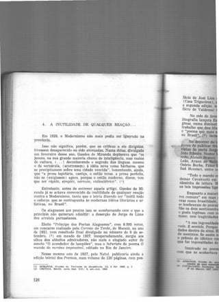 4. A INUTILIDADE DE QUAILQUER REAÇÃO ...
Em 1928, o Modernismo não mais podia ser ignorado na
província.
Isso não significa, porém, que as críticas a ele dirigidas,
tivessem desaparecido ou sido atenuadas. Numa delas. divulgada
em fevereiro desse ano, Guedes de Miranda deplorava que "os
jovens, na sua grande maioria cheios de inteligência, mas vazios
de cultura, ( ... ) deconhecendo o segredo das línguas, mesmo
o da vernácula, (acorressem) à idéia nova como bárbaros, que
se precipitassem sobre uma cidade vencida", lamentando, ainda,
que "a prosa lapidária, castiça, o estilo terso. a prosa perfeita,
não se (exigissem) agora, porque o estilo moderno, dizem, tem
que ser rápido, simples, nervoso, radioelétrico". (1)
Entretanto, antes de escrever aquele artigo, Guedes de Mi·
randa já se achava convencido da inutilidade de qualquer reação
contra o Modernismo, tanto que o inicia dizendo ser "inútil todo
o esforço. que se contrapunha às modernas idéias literárias e ar·
tísticas, no Brasil".
Os alagoanos aos poucos iam se acostumando com o que a
prineí'pio não quizeram admitir: a deserção de Jorge de Lima
dos arraiais parnasianos.
Eleito "Príncipe dos Poetas Alagoanos", com 9.395 votos,
em concurso realizado pelo Correio da Tarde, de Maceió, no ano
de 1921, com resultado final divulgado no número de 9 de se·
tembro, (2 ) em meado de 1927, inesperadamente, surgia aos
olhos dos atônitos admiradores, não mais o elogiado autor do
soneto "O acendedor de lampiões", mas o futurista do poema O
mundo do menino impossível, editado no Rio de Janeiro.
Nesse mesmo ano de 1927, pelo Natal, publicaria ainda a
edição inicial dos Poerrws, num volume de 120 páginas, com pos·
(1) MIRANDA. Guedes d e. Vertigem da declldênclll. JA, 5 fev. 1928, p . 3
(2) CRtTICA. Reclte, OOVll fa.;e, 8(2): 8, eet.-out. 1964
126
fácio de José Lins
(Casa Trigueiros),
a segunda edição.
fácio de Valdemar
No mês de fe
li.tografia lançara E
gmas, numa diminu
trabalho que deu tf
o "poema que mais
no Brasil", (ª) •
"Todo o mundo
demar Cavalcanti em
sãozinha de leitura.
as tais impressões
Enquanto a mai
rf's comuns" em suas
vras como brasil~
c;n lembraram de p '
São os dois sentimen
'> gosto ingênuo. com
mano. sem tragicidad
 
