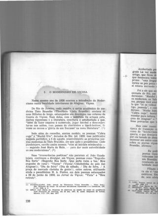 5. O MODERNISMO EM VIÇOSA
Nesse mesmo ano de 1928 ocorreu a introdução do Moder-
nismo numa localidade interiorana de Alagoas: Viçosa.
Do Rio de Janeiro, onde residia, o então acadêmico de me·
dicina Théo Brandão (Theotônio Vilela Brandão) enviava os
seus Bilhetes de longe, estampados aos domingos nas colunas da
Gazeta de Viçosa. Num deles, com o subtítulo Qs actuais estu·
dantes v!çosenses e a literatura, c-0ncitava à estudantada a- que,-
•tatém de fazer esquina à namorada, jogar futebol e desconjun.
tar-se nos salões, com passos de charleston e bLack-bottom, ti·
vesse ao menos a 'glória de um fracasso' na nova literatura". (1 )
Indo além do conselho, enviou modelo, os poemas "Cabra
cega" e ..'..'Manha fria", datados do Rfo. jul. 1928, riias pUblicados
naquel~periófüco, a 5 de agosto, possivelmente as primeiras poe·
sias mudernas_de Théo Brandão, em que apôs o pseudônimo (joã,o
guadalajara, escrito assim mesmo, "com as ifüciais minúsculas -
- segundo José Maria de Melo, - para dar mais autenticidade
ao seu modernismo". (2)
Suas "irreverências poéticas" não pararam ai. João Guada·
lajara continuou a divulgar, em Viçosa, poemas como "Engenho
Boa Sorte" (Engenho Boa Sorte / Que sorte ruim a tua/ Meu
engenho de cana!) "Viçosa" (Viçosa!/Cidadezinha do país das
Alagoas!); "Dia de feira" (Dia de sábado, / Dia de feira, / A
praça do mercado cheinha de gente!), entre outros, utilizando
ainda o pseudônimo M. A. Pontes, em dois poemas estampados
a 29 de junho de 1930, no Jornal de Viçosa: "Viola" e "Meu
retrato".
(1) GUADALAJARA, JoAo, pseud. de Theoton1o Vllela Brandão - Thêo Bran-
dão. Bilhetes de longe : Oa actuala estudantes Viçosenaes e a llter&tura. GV.
8 jul. 1928, p. 2
(2) MELO, J06é Marta de. Pe.la.vras de abertura na sessão de pos.se do acadêmico
José Pimentel de Amorim. em 28 dez. 1967. R. Acad. Alagoana de Letras,
Maceió, 3(3): 274, dez. 1977
130
Acobertado
grafe Lá vai ma
artigo, que ficou
que desancava tod
primo: "este fregu
n;ieteu os pés pelas
s1 estava zurrando
Foi a ele que se
enviada do Rio em
dernismo: "Ma~dei
os modernos, os 'fu
ma, porque você ·
te que "só os velhos
tiga, passada", e co
demos: "Minha ·
"Cabra cega", bes
mandar para leitura,
çosa de Alagoas" e
boas porcarias que
Mas esse memo
época de transição
corno de "bolchevis
queria, o que desejav
por ele taxado de a
escrever em outro n ·
sobre os poetas vi
Brandão, afirmou:
 