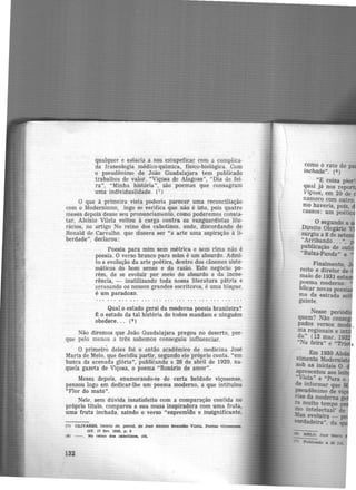 qualquer e estaria a nos eslupeficar com a complica·
da fraseologia médico-química. físico-biológica. Com
o pseudônimo de João Guadalajara tem publicado
trabalhos de valor. "Viçosa de Alagoas", "Dia de fei·
ra", "Minha história", são poemas que consagram
uma individualidade. (7 )
O que à primeira vista poderia parecer uma reconciliação·
com o Modernismo, logo se verifica que não é isto, pois quatro
meses depois desse seu pronunciamento, como poderemos consta-
tar, Aloísio Vilela voltou à carga contra os vanguardistas lite-
rários, no artigo No reino dos cabotinos, onde, discordando de
Ronald de Carvalho. que dissera ser "a arte uma aspiração à li-
berdade", declarou:
Poesia para mim sein métrica e sem rima não é
poesia. O verso branco para mim é um absurdo. Admi·
to a evolução da arte poética, dentro dos cânones siste·
máticos do bom senso e da razão. Este negócio po-
rém, de se evoluir por meio do absurdo e da incoe-
rência, - inutilizando toda nossa literatura pátria e
arrasando os nossos grandes escritores, é uma blague,
é um paradoxo.
Qual o estado geral da moderna poesia brasileira?
t o estado da tal história do todos mandam e ninguém
obedece... (8 )
Não diremos que João Guadalajara pregou no deserto, por-
que pelo menos a três sabemos conseg':liu influenciar.
O primeiro deles foi o então acadêmico de medicina José
Maria de Melo, que decidiu partir, segundo ele próprio conta. "em
busca da acenada glória", publicando a 28 de abril de 1929, na·
quela gazeta de Viçosa, o poema ·"Rosário de amor".
Meses depois, enamorando-se de -certa beldade viçosense,
pensou logo em dedicar-lhe um poema moderno, a que intitulou
"Flor do mato".
Nele. sem dúvida insatisfeito com a comparação contida no
próprio titulo, comparou a sua musa inspiradora com uma fruta,
uma fruta inchada, saindo o verso "espremido e insignificante,
(7) OLIVARES, Osório de. pseud. de José Alo1sio J3randio VUela. Poeta4 vtÇ()6en.see.
GV. 17 fn. 1929, p, 2
11> - . No reino doe cabotlnoa, c1'.
132
Como o rato do
incha.da". (9)
"E coisa pior!
qual já nos repo
Viçosa, em 20 de
namoro com outro
mo haveria, pois,
cassos: um poé ·
O segundo a
Direito Olegário
surgiu a 8 de se
"Arribando... ",
publicação de ou
"Baixa-Funda" e
Finalmente,
reito e diretor de
maio de 1931
poema moderno:
blicar novas 004sll
ma da estrada
guinte.
Nesse peri
quem? Não co
pados versos
ma regionais e in
da" (13 mar. 1
..Na feira" e ..
Em 1930 AI
rimento Mode ·
sob as iniciais O.
apresentou aos 1
·Viola" e "Para o
de informar que
pseudônimo de ·
rias da moderna
n muito tempo
mo intelectual' de
Jbs evoluira -
Wll!l'dadeira", da
 