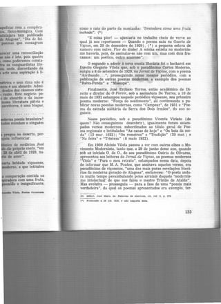 Wtrica e sem rima não é
é um absurdo. Admi-
dentro dos cânones siste-
razão. Este negócio po-
do absurdo e da incoe-
.-a literatura pátria e
esattores, é uma blague,
... . . . ... ... ...
iiDdema poesia brasileira?
mandam e ninguém
beldade viçosense,
~o. a que intitulou
Vilela. Poetas -vlçosenaea.
como <> rato do parto da montanha: ·tentadora como uma fruta
inchada". (9 )
"E coisa pior! - ajuntaria no trabalho cheio de verve ao
qual já nos reportamos - Quando o poema saiu na Gazeta de
Viçosa, em 20 de dezembro de 1929) , (•) a pequena estava de
namoro com outro. Flor do diabo! A minha estréia no modernis-
mo haveria, pois, de assinalar-se não com um, mas com dois fra.
cassos: um poético, outro amoroso".
O segundo a aderir à nova escola literária foi o bacharel em
Direito Olegário Vilela que, sob o pseudônimo Cortez Moderno,
surgiu a 8 de setembro de 1929, no Jornal de Viçosa, com o poema
"Arribando... ", prosseguindo nesse mesmo periódico, com a
publicação de outras poesias modernas, a exemplo dos poemas
"Baixa-Funda" e "Massapê".
Finalmente, José Evilásio Torres, então acadêmico de Di·
reito e diretor de O Porvir, sob a assinatura De Torres, a 10 de
maio de 1931 estampou naquele periódico viçosense, seu primeiro
poema moderno: "Força do sentimento", ali continuando a pu·
blicar novas poesias modernas, como "Campear", de 1931 e "Poe-
ma da estrada solitária da Serra dos Dois Irmãos", do ano se·
guinte.
Nesse periódico, sob o pseudônimo Vicente Viriato (de
quem? Não conseguimos descobrir), igualmente foram estarn·
pados versos modernos, subordinados ao titulo geral de Poe-
ma regionais e intitulados "As canas de hoje" e "Os bois da mo·
da" (13 mar. 1932); "Os romeiros" e "Tradição" (20 mar.) e
"Na feira" e "Tristeza" (8 maio 1932) .
Em 1930 Aloisio Vilela passou a ver com outros olhos o Mo-
vimento Modernista, tanto que, a 29 de junho desse ano, quando
sob as iniciais O. de O., de seu pseudônimo Osório de Olivares,
apresentou aos leitores do Jornal de Viçosa, os poemas modernos
"Viola" e "Para o meu retrato", estampados nessa data, depois
de informar que M. A. Pontes·, que assinava aqueles versos, era
pseudônimo de viçosense, "uma das mais puras revelações literá·
rias da moderna geração de Alagoas", esclareceu: "0 poeta anda-
ra muito tempo perambulando pelos arraiais daquele 'modernis-
mo intelectual' de que nos falou o mestre Tristão de Ataíde".
Mas evoluira - prosseguiu - para a fase de uma "poesia mais
verdadeira'', da qual os poemas apresentados era exemplo, ter-
(9) MELO, José Maria de. Pe.lavra.s de abei-tura, clt. rer. 2. p. 275
(•) Publicado t. 28 Jul. 1929, e não naquelt. data.
133
 
